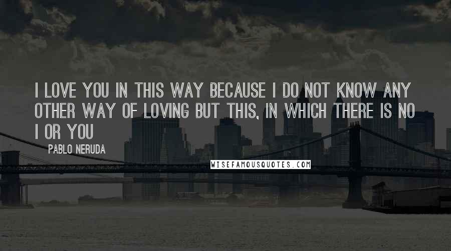 Pablo Neruda Quotes: I love you in this way because I do not know any other way of loving but this, in which there is no I or you