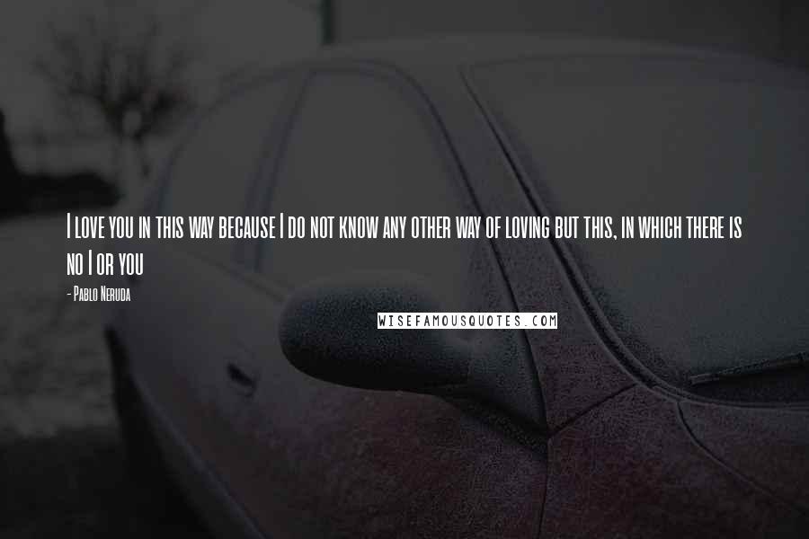 Pablo Neruda Quotes: I love you in this way because I do not know any other way of loving but this, in which there is no I or you