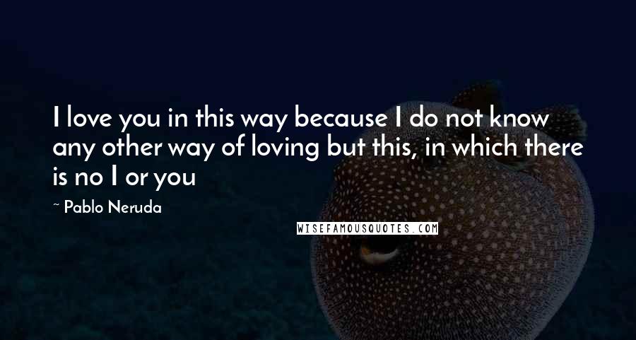 Pablo Neruda Quotes: I love you in this way because I do not know any other way of loving but this, in which there is no I or you