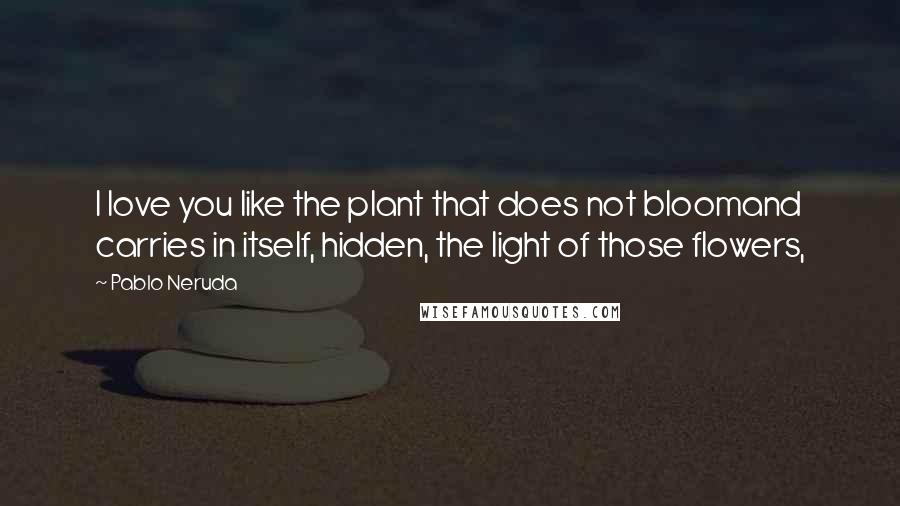 Pablo Neruda Quotes: I love you like the plant that does not bloomand carries in itself, hidden, the light of those flowers,