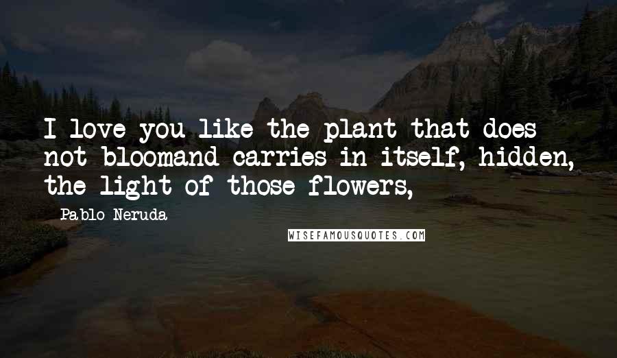 Pablo Neruda Quotes: I love you like the plant that does not bloomand carries in itself, hidden, the light of those flowers,