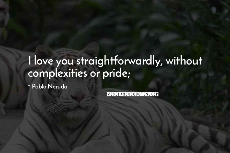 Pablo Neruda Quotes: I love you straightforwardly, without complexities or pride;