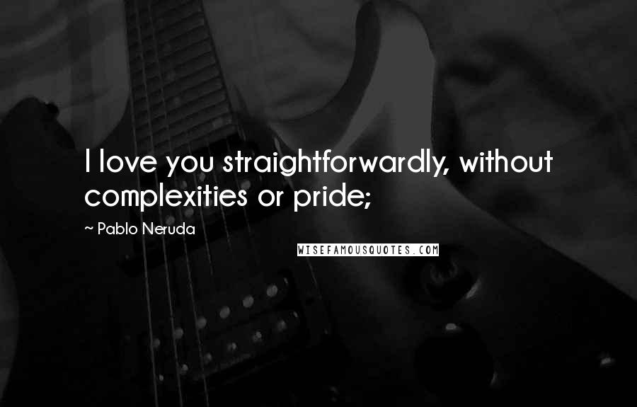 Pablo Neruda Quotes: I love you straightforwardly, without complexities or pride;