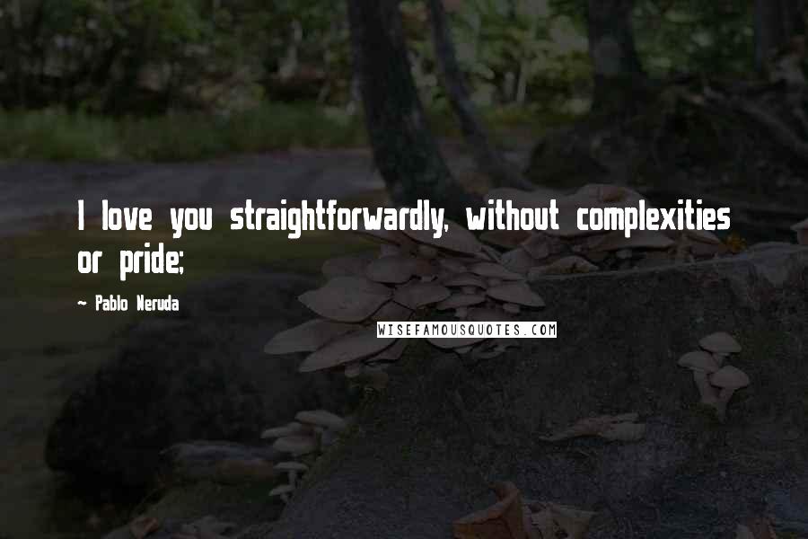 Pablo Neruda Quotes: I love you straightforwardly, without complexities or pride;