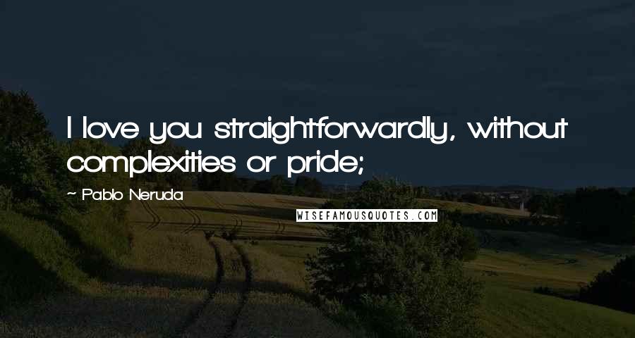 Pablo Neruda Quotes: I love you straightforwardly, without complexities or pride;