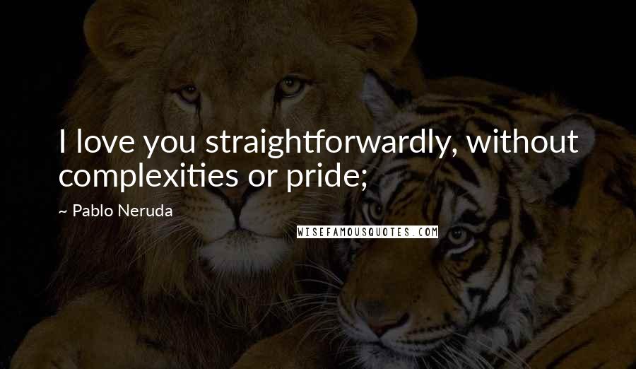 Pablo Neruda Quotes: I love you straightforwardly, without complexities or pride;