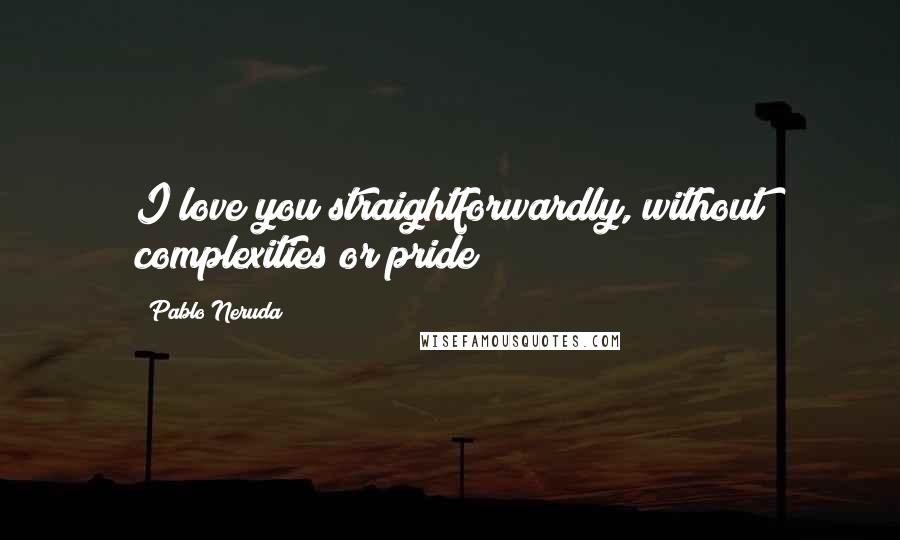 Pablo Neruda Quotes: I love you straightforwardly, without complexities or pride;
