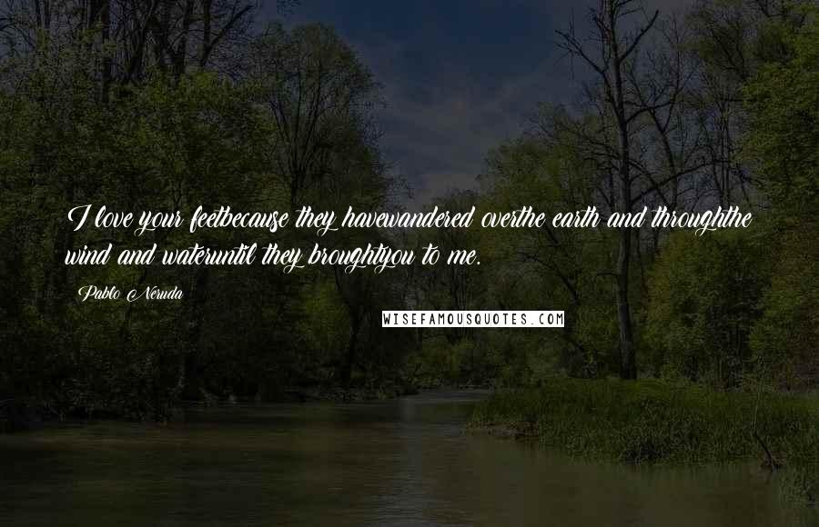 Pablo Neruda Quotes: I love your feetbecause they havewandered overthe earth and throughthe wind and wateruntil they broughtyou to me.