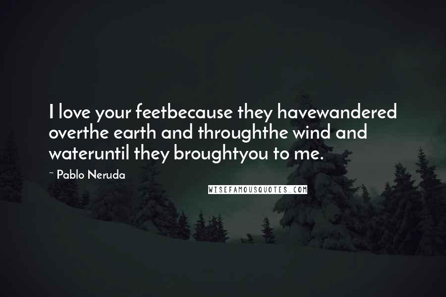 Pablo Neruda Quotes: I love your feetbecause they havewandered overthe earth and throughthe wind and wateruntil they broughtyou to me.