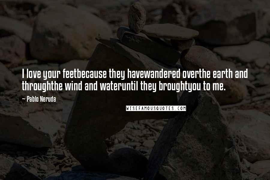 Pablo Neruda Quotes: I love your feetbecause they havewandered overthe earth and throughthe wind and wateruntil they broughtyou to me.