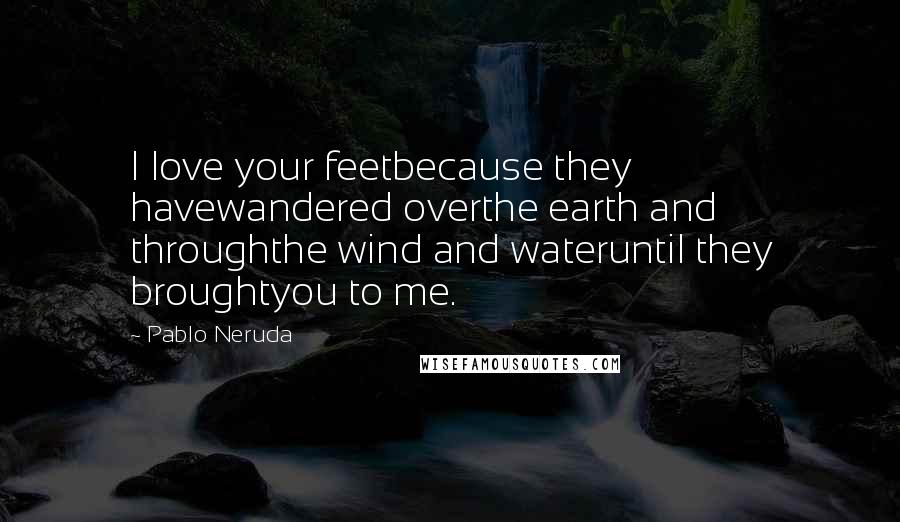 Pablo Neruda Quotes: I love your feetbecause they havewandered overthe earth and throughthe wind and wateruntil they broughtyou to me.