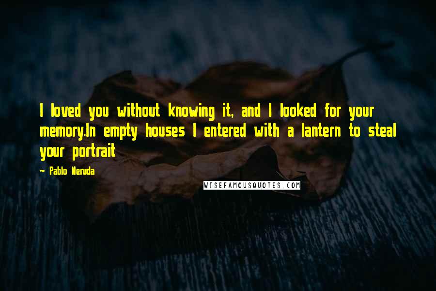 Pablo Neruda Quotes: I loved you without knowing it, and I looked for your memory.In empty houses I entered with a lantern to steal your portrait