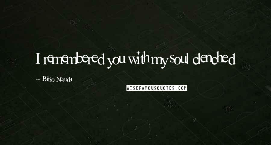 Pablo Neruda Quotes: I remembered you with my soul clenched