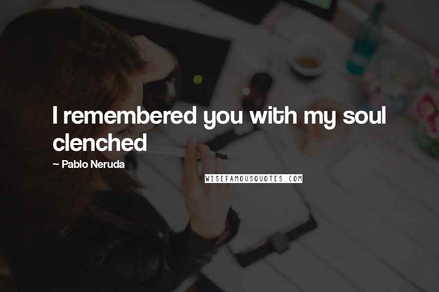 Pablo Neruda Quotes: I remembered you with my soul clenched
