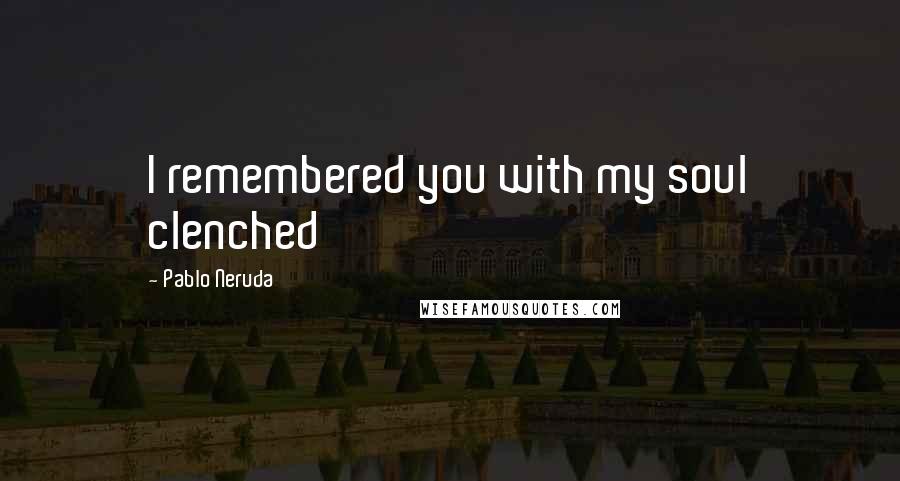 Pablo Neruda Quotes: I remembered you with my soul clenched