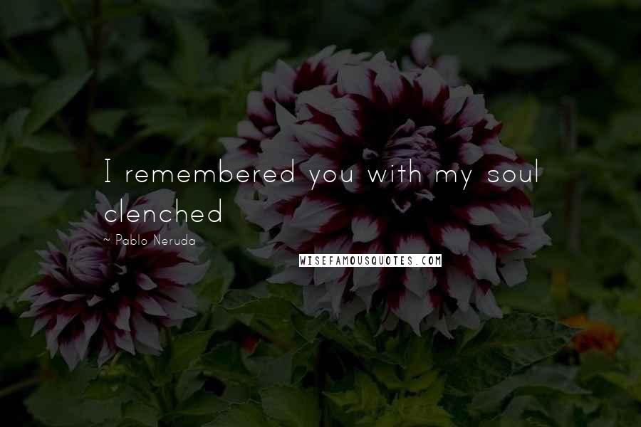 Pablo Neruda Quotes: I remembered you with my soul clenched