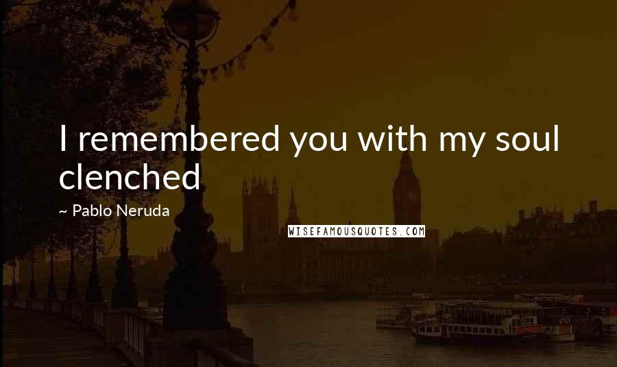 Pablo Neruda Quotes: I remembered you with my soul clenched