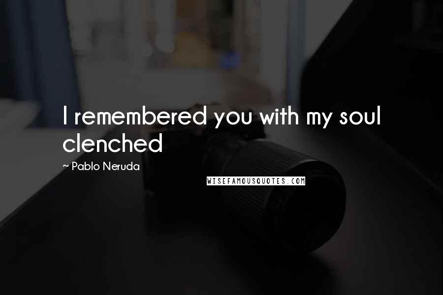 Pablo Neruda Quotes: I remembered you with my soul clenched