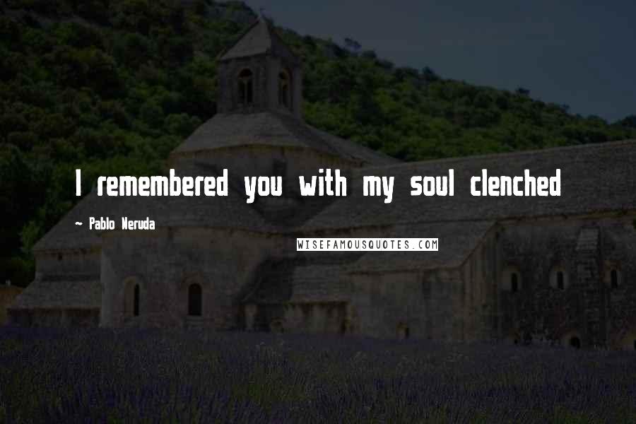 Pablo Neruda Quotes: I remembered you with my soul clenched