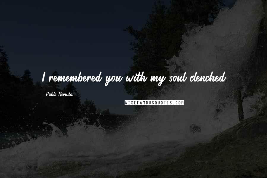 Pablo Neruda Quotes: I remembered you with my soul clenched