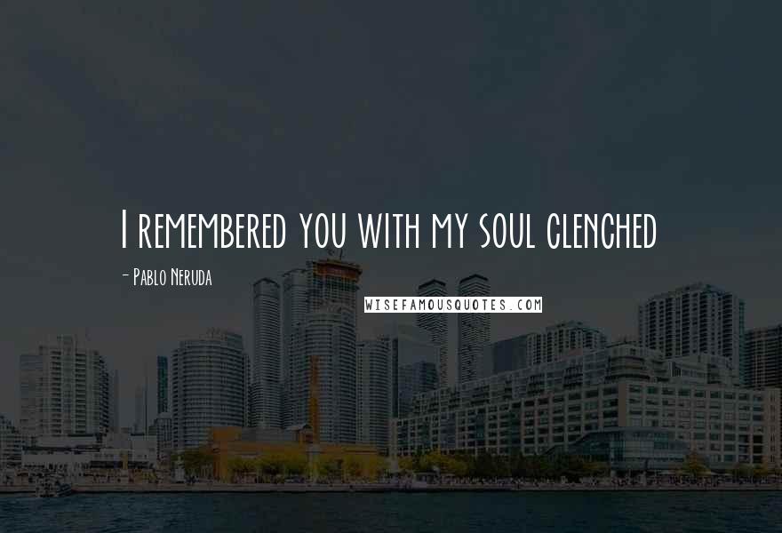 Pablo Neruda Quotes: I remembered you with my soul clenched