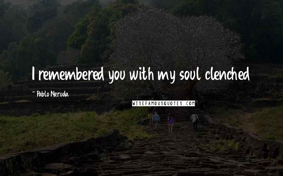 Pablo Neruda Quotes: I remembered you with my soul clenched