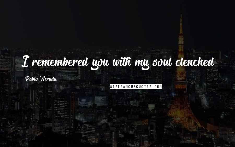 Pablo Neruda Quotes: I remembered you with my soul clenched