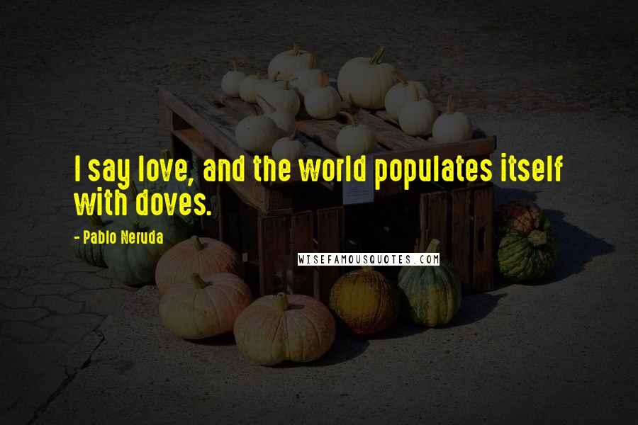 Pablo Neruda Quotes: I say love, and the world populates itself with doves.