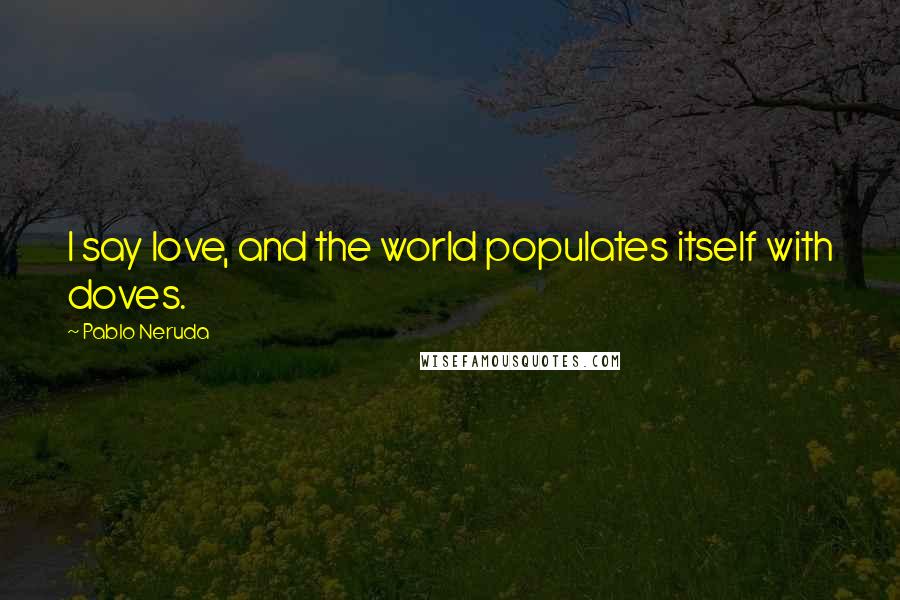 Pablo Neruda Quotes: I say love, and the world populates itself with doves.