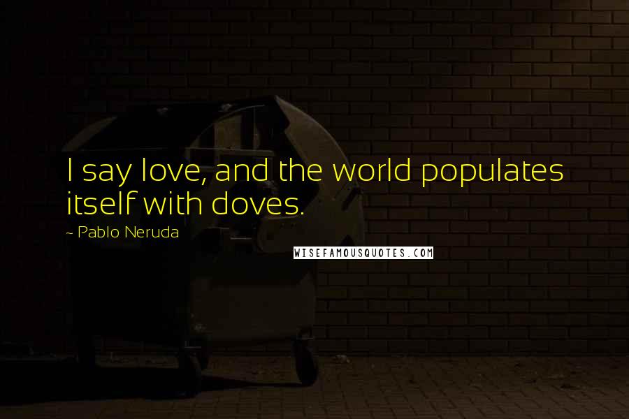 Pablo Neruda Quotes: I say love, and the world populates itself with doves.