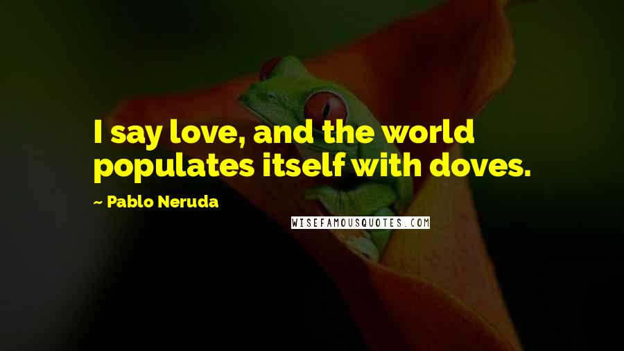 Pablo Neruda Quotes: I say love, and the world populates itself with doves.