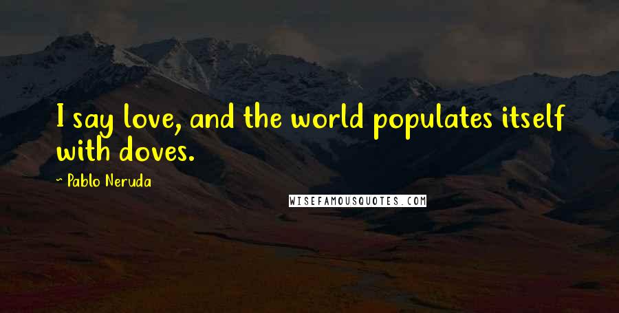 Pablo Neruda Quotes: I say love, and the world populates itself with doves.