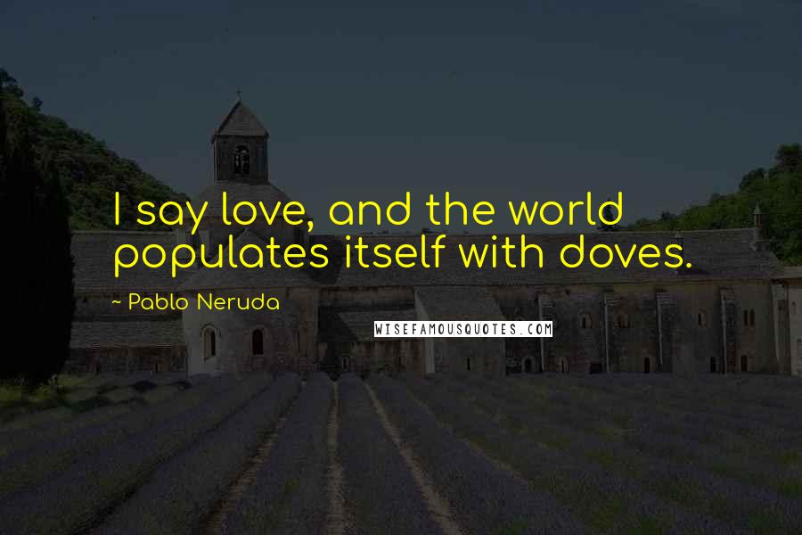 Pablo Neruda Quotes: I say love, and the world populates itself with doves.