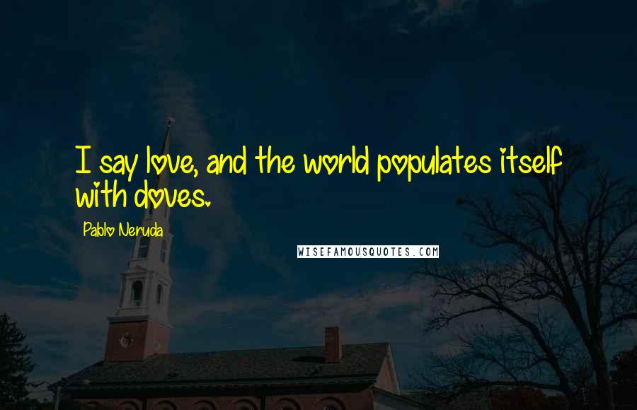 Pablo Neruda Quotes: I say love, and the world populates itself with doves.