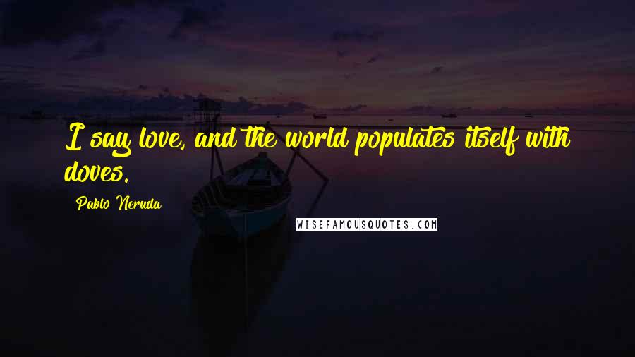 Pablo Neruda Quotes: I say love, and the world populates itself with doves.