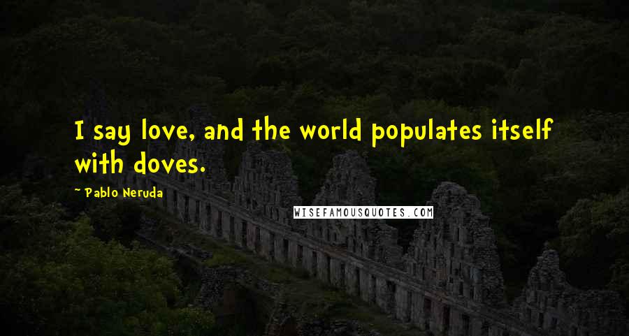 Pablo Neruda Quotes: I say love, and the world populates itself with doves.