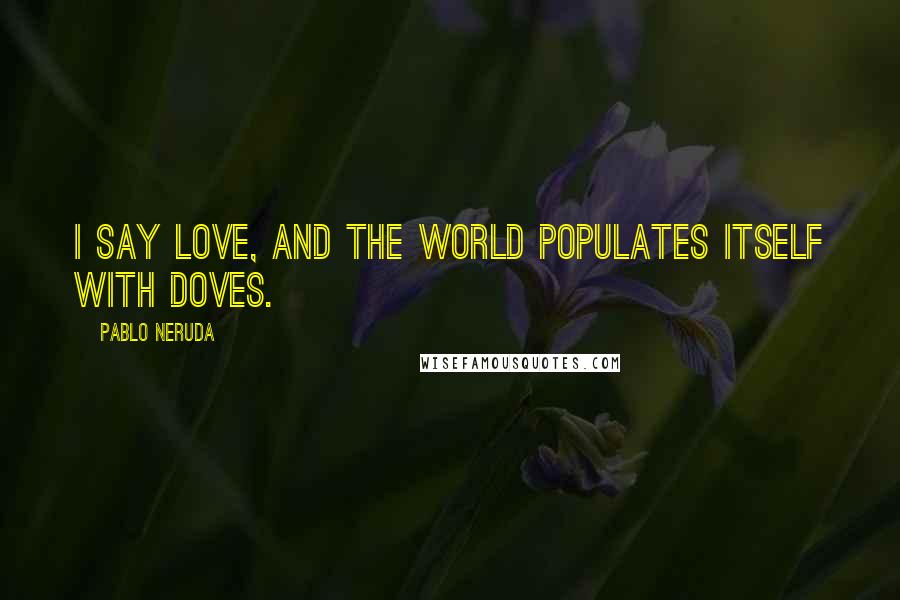 Pablo Neruda Quotes: I say love, and the world populates itself with doves.