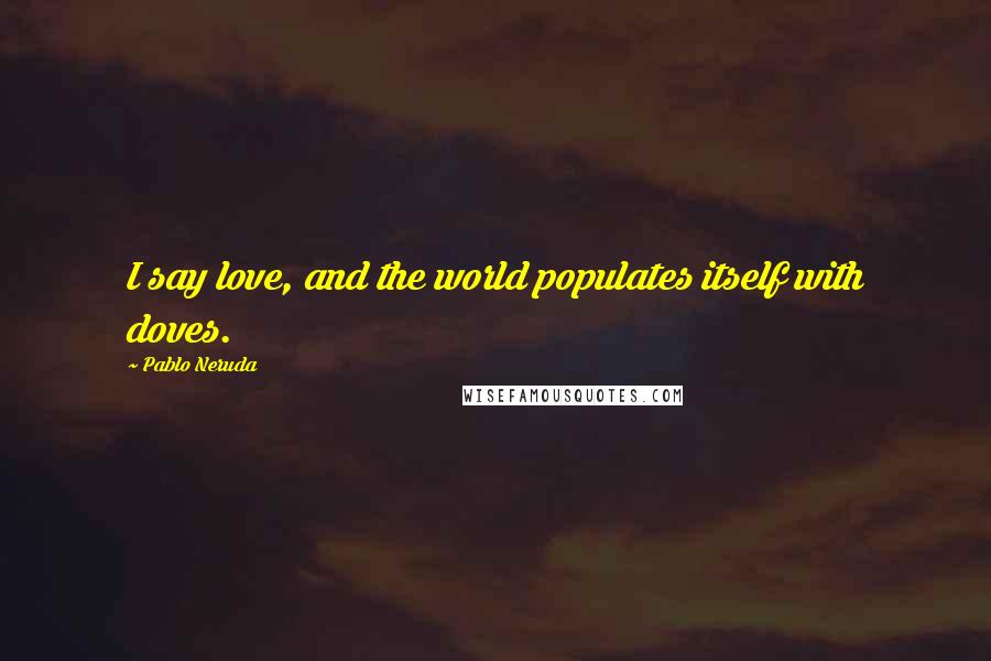 Pablo Neruda Quotes: I say love, and the world populates itself with doves.