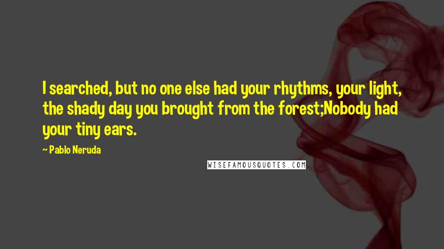 Pablo Neruda Quotes: I searched, but no one else had your rhythms, your light, the shady day you brought from the forest;Nobody had your tiny ears.