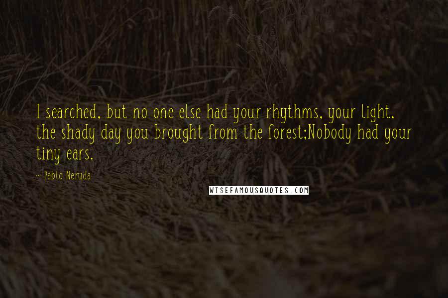 Pablo Neruda Quotes: I searched, but no one else had your rhythms, your light, the shady day you brought from the forest;Nobody had your tiny ears.