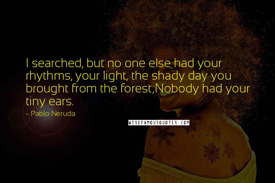 Pablo Neruda Quotes: I searched, but no one else had your rhythms, your light, the shady day you brought from the forest;Nobody had your tiny ears.