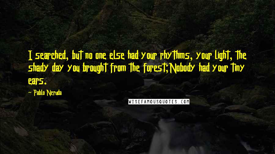 Pablo Neruda Quotes: I searched, but no one else had your rhythms, your light, the shady day you brought from the forest;Nobody had your tiny ears.