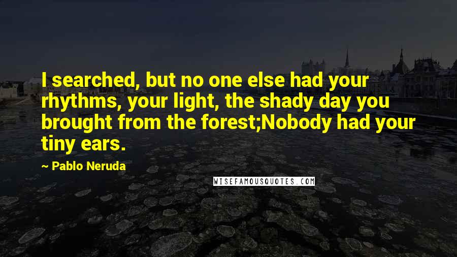 Pablo Neruda Quotes: I searched, but no one else had your rhythms, your light, the shady day you brought from the forest;Nobody had your tiny ears.