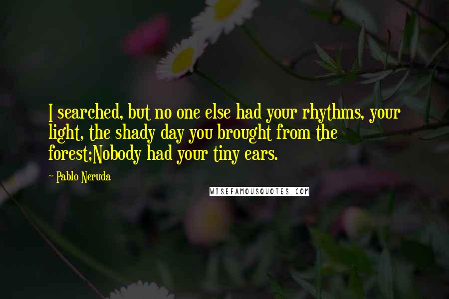 Pablo Neruda Quotes: I searched, but no one else had your rhythms, your light, the shady day you brought from the forest;Nobody had your tiny ears.