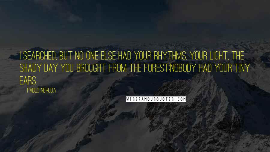 Pablo Neruda Quotes: I searched, but no one else had your rhythms, your light, the shady day you brought from the forest;Nobody had your tiny ears.