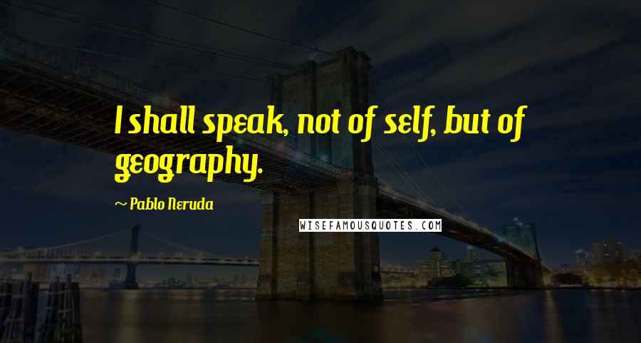 Pablo Neruda Quotes: I shall speak, not of self, but of geography.