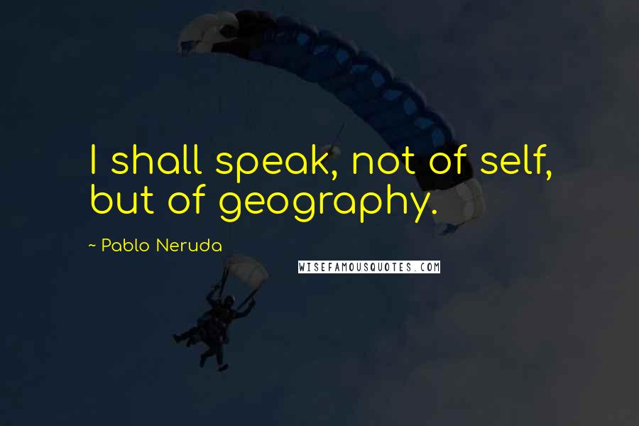 Pablo Neruda Quotes: I shall speak, not of self, but of geography.