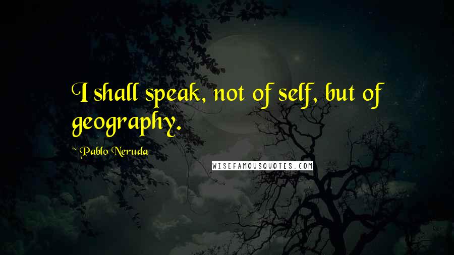 Pablo Neruda Quotes: I shall speak, not of self, but of geography.