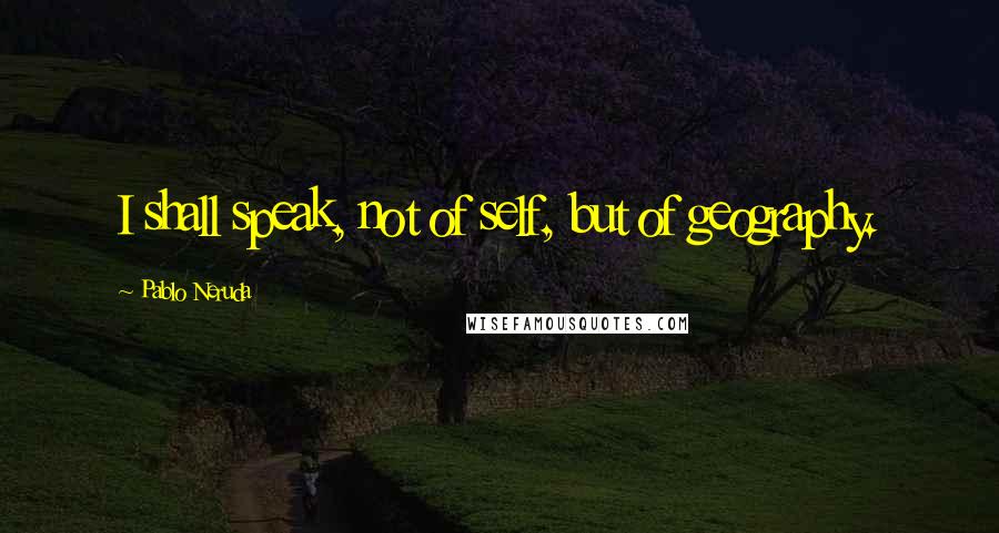 Pablo Neruda Quotes: I shall speak, not of self, but of geography.