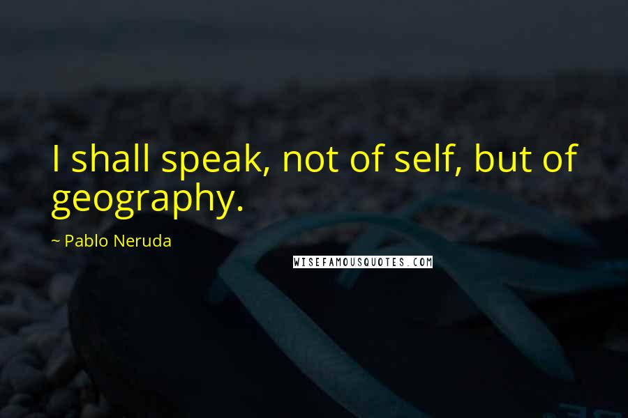Pablo Neruda Quotes: I shall speak, not of self, but of geography.